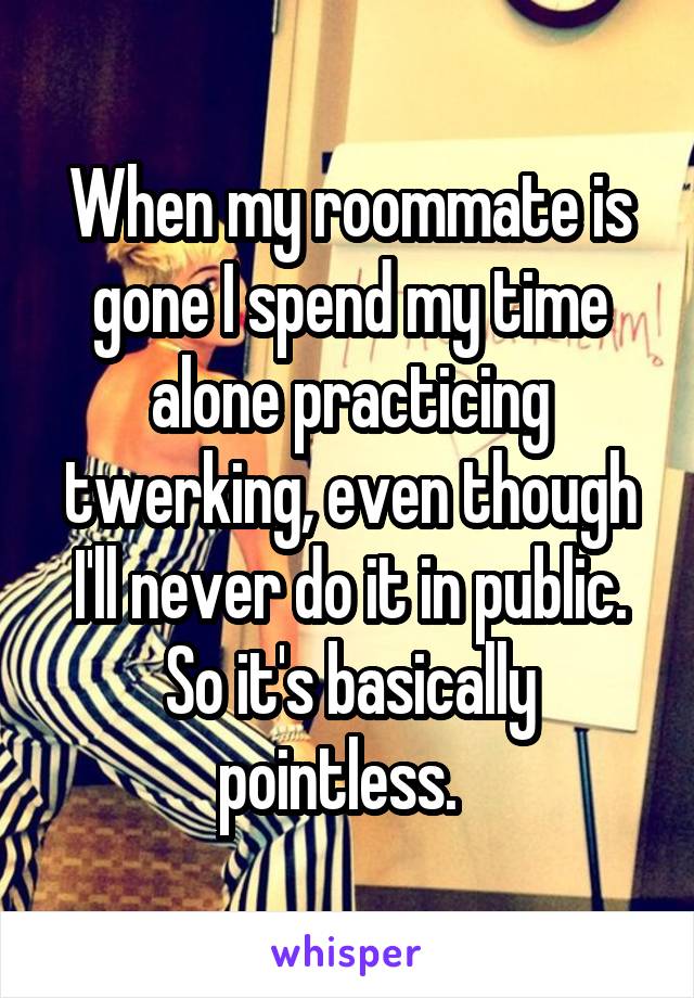 When my roommate is gone I spend my time alone practicing twerking, even though I'll never do it in public. So it's basically pointless.  