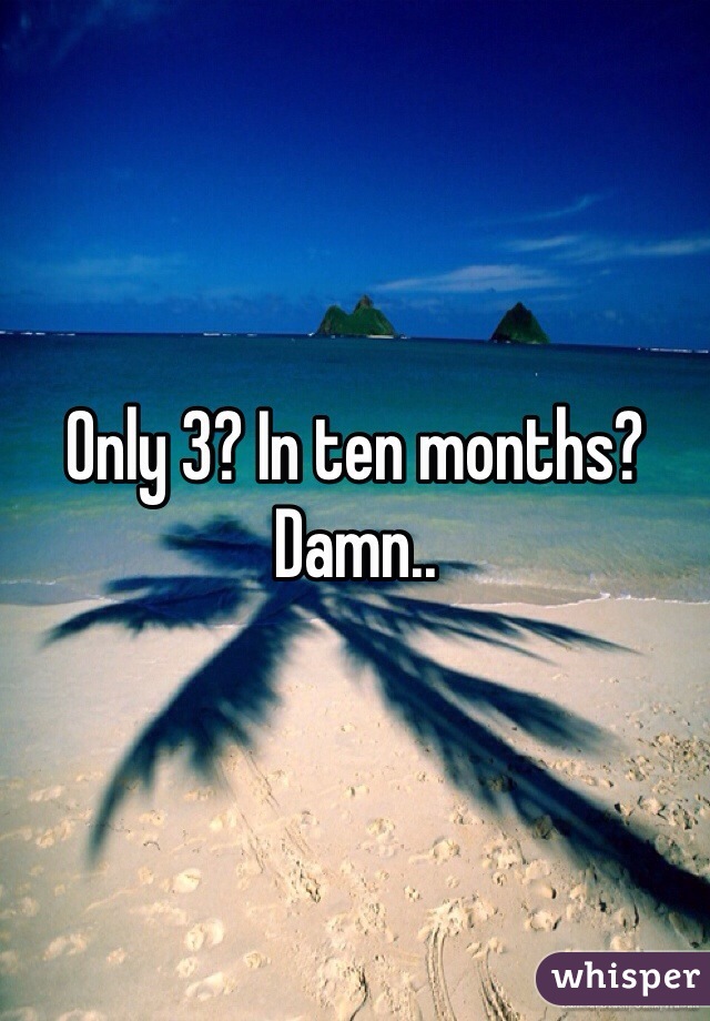 Only 3? In ten months? Damn..