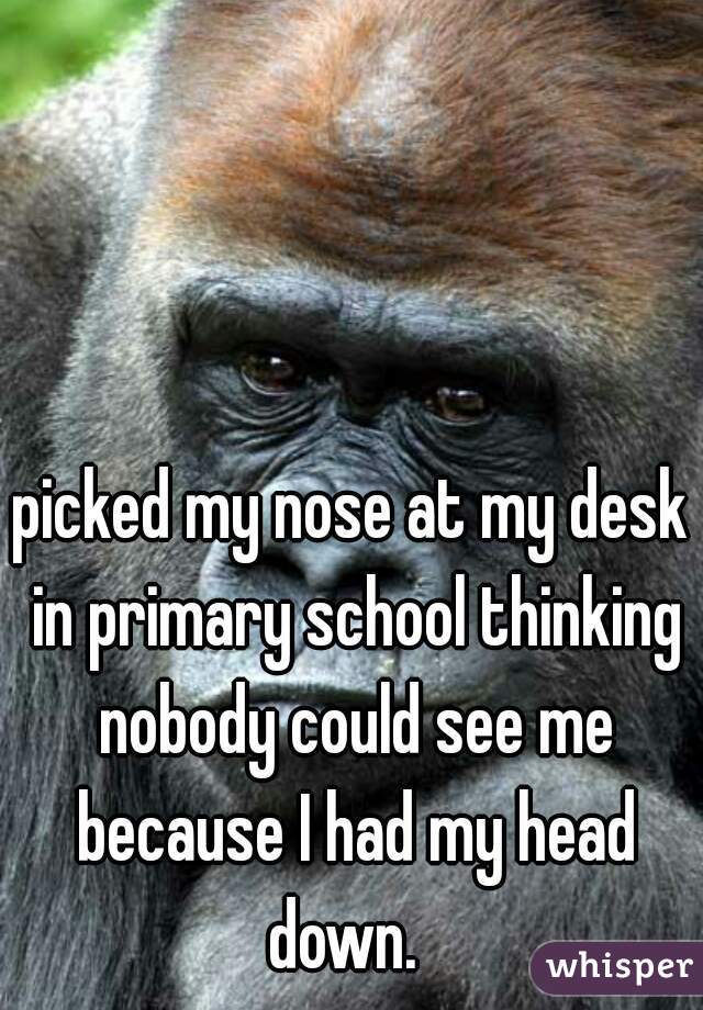 picked my nose at my desk in primary school thinking nobody could see me because I had my head down.  