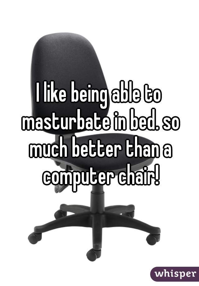 I like being able to masturbate in bed. so much better than a computer chair!