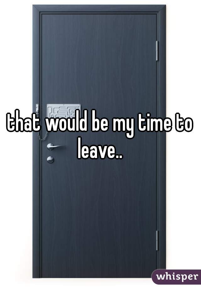 that would be my time to leave.. 