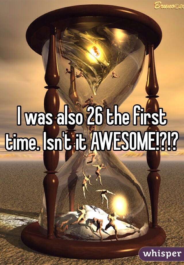 I was also 26 the first time. Isn't it AWESOME!?!?
