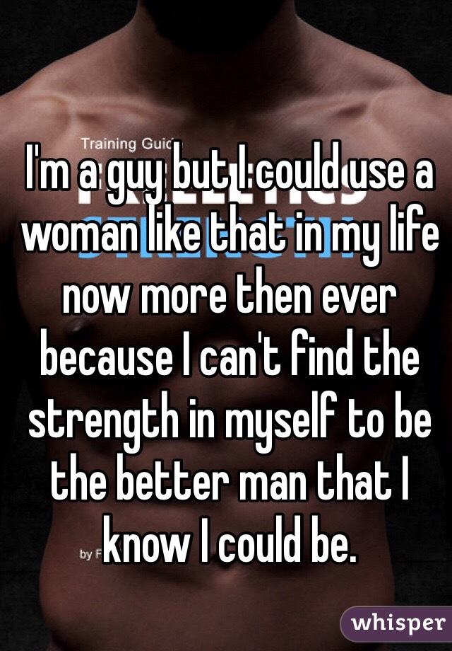 I'm a guy but I could use a woman like that in my life now more then ever because I can't find the strength in myself to be the better man that I know I could be. 
