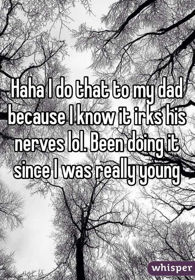Haha I do that to my dad because I know it irks his nerves lol. Been doing it since I was really young