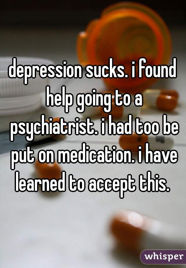 depression sucks. i found help going to a psychiatrist. i had too be put on medication. i have learned to accept this. 