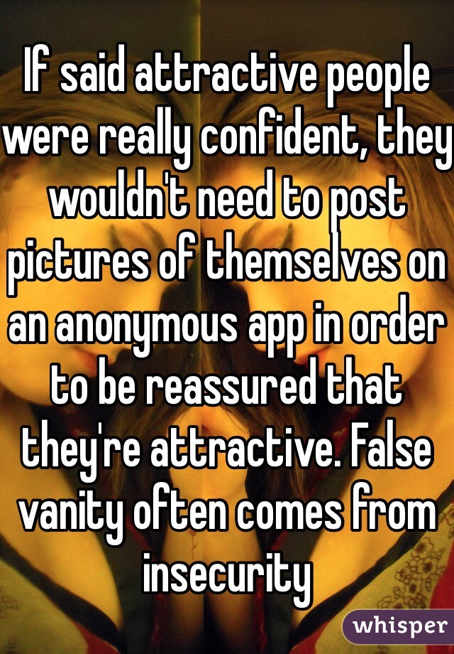 If said attractive people were really confident, they wouldn't need to post pictures of themselves on an anonymous app in order to be reassured that they're attractive. False vanity often comes from insecurity 