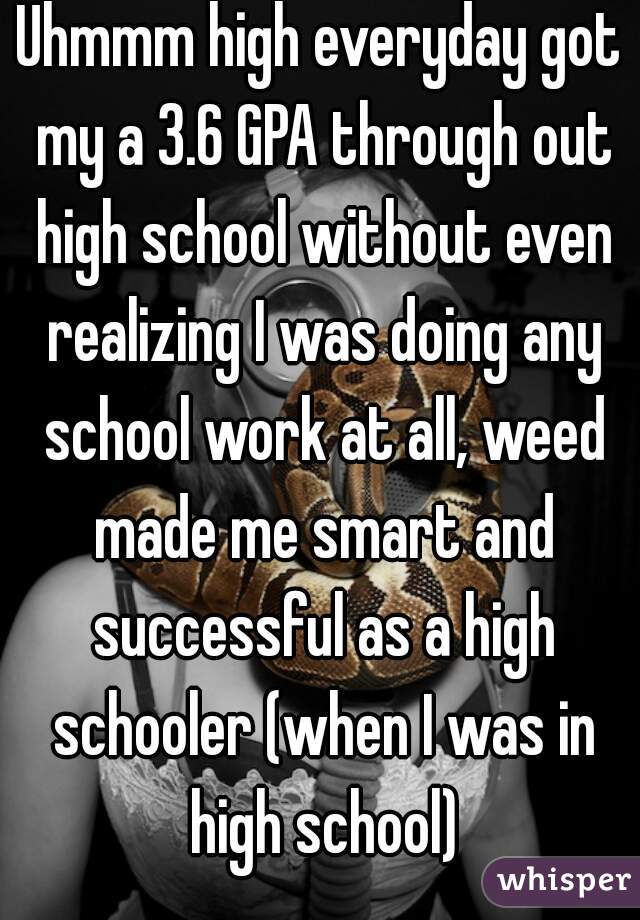 Uhmmm high everyday got my a 3.6 GPA through out high school without even realizing I was doing any school work at all, weed made me smart and successful as a high schooler (when I was in high school)