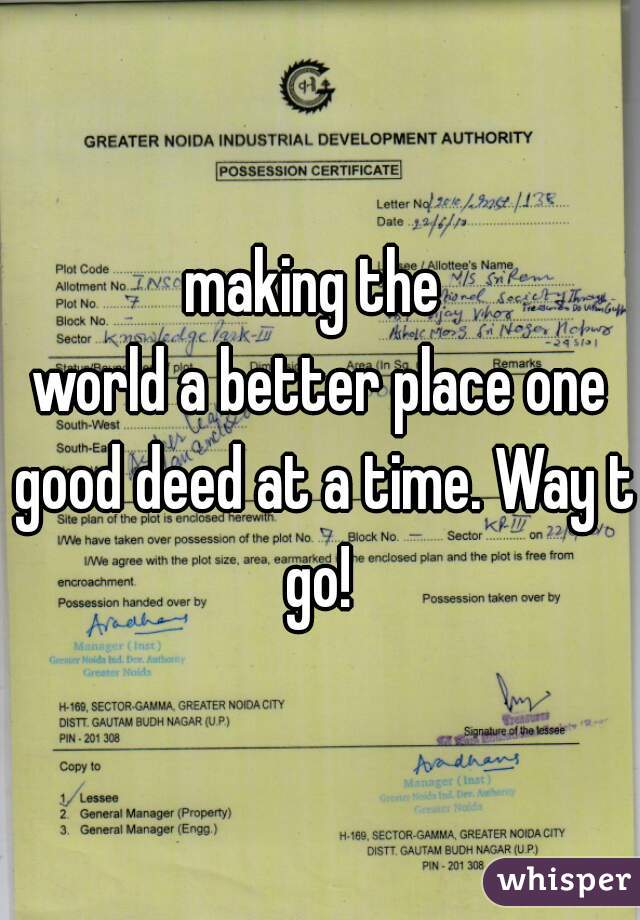 making the 
world a better place one good deed at a time. Way to
go!