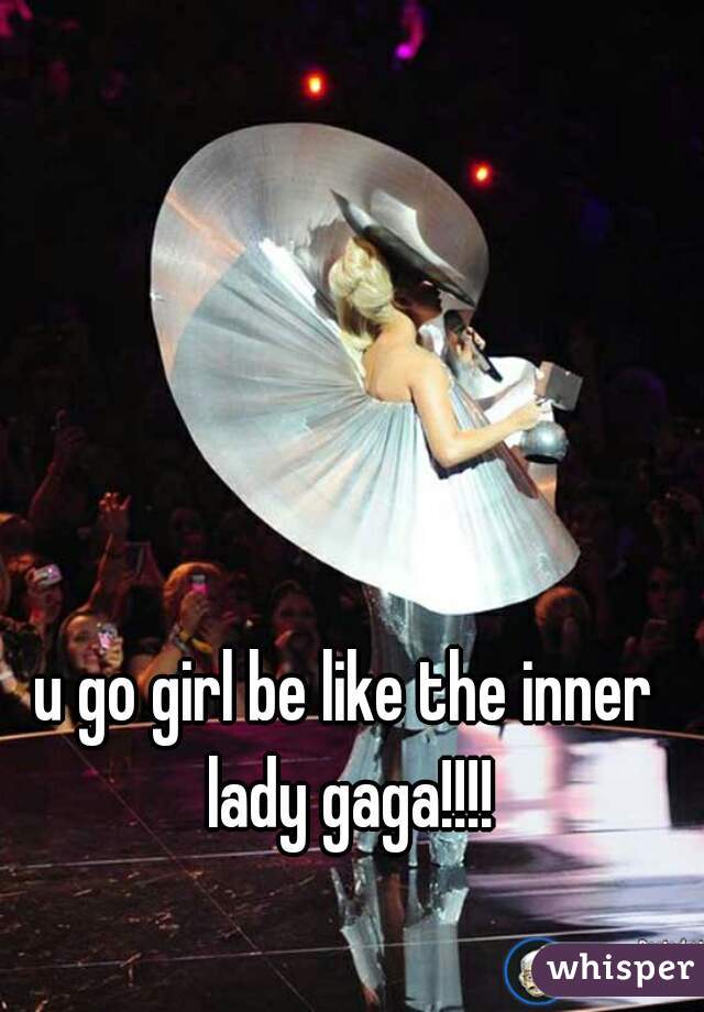 u go girl be like the inner lady gaga!!!!