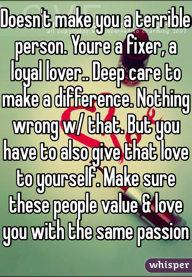 Doesn't make you a terrible person. Youre a fixer, a loyal lover.. Deep care to make a difference. Nothing wrong w/ that. But you have to also give that love to yourself. Make sure these people value & love you with the same passion