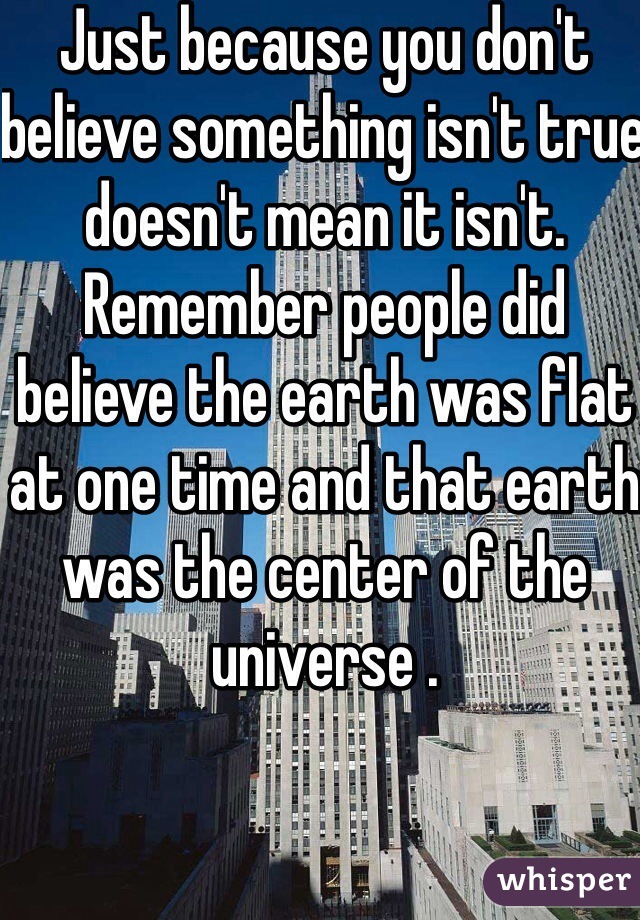 Just because you don't believe something isn't true doesn't mean it isn't. Remember people did believe the earth was flat at one time and that earth was the center of the universe .