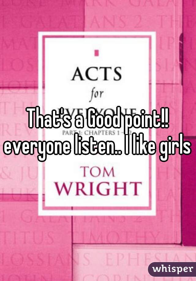 That's a Good point!! everyone listen.. I like girls 