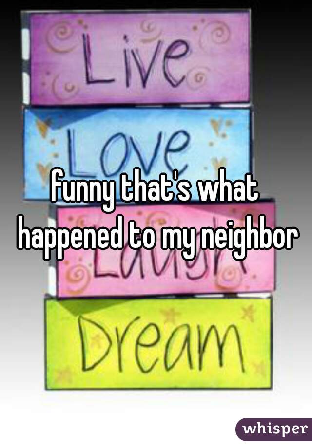 funny that's what happened to my neighbor