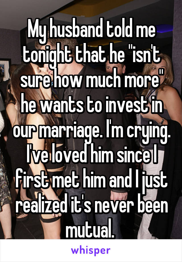 My husband told me tonight that he "isn't sure how much more" he wants to invest in our marriage. I'm crying. I've loved him since I first met him and I just realized it's never been mutual. 