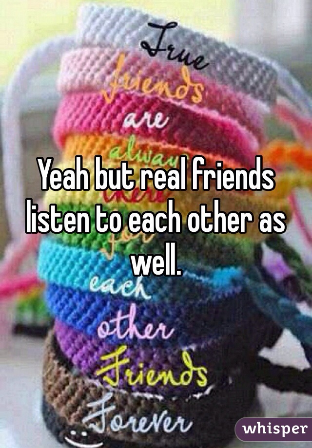 Yeah but real friends listen to each other as well. 