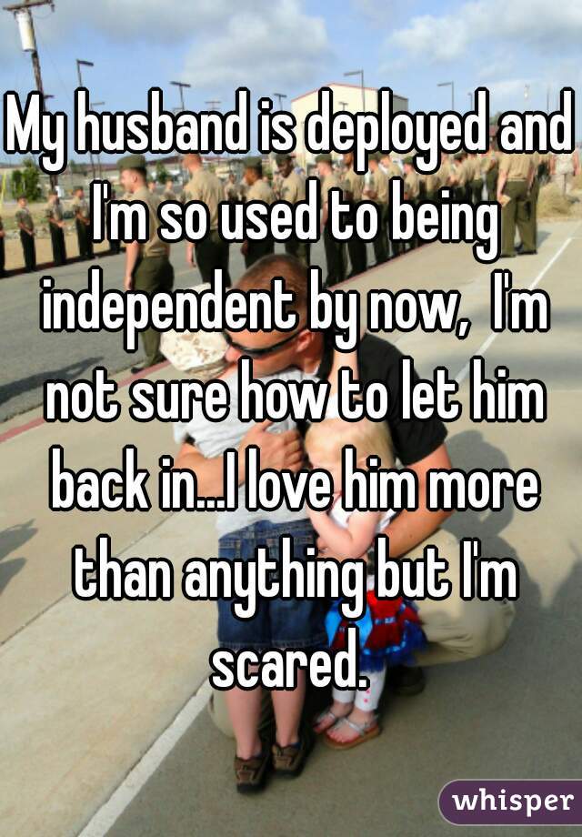 My husband is deployed and I'm so used to being independent by now,  I'm not sure how to let him back in...I love him more than anything but I'm scared. 