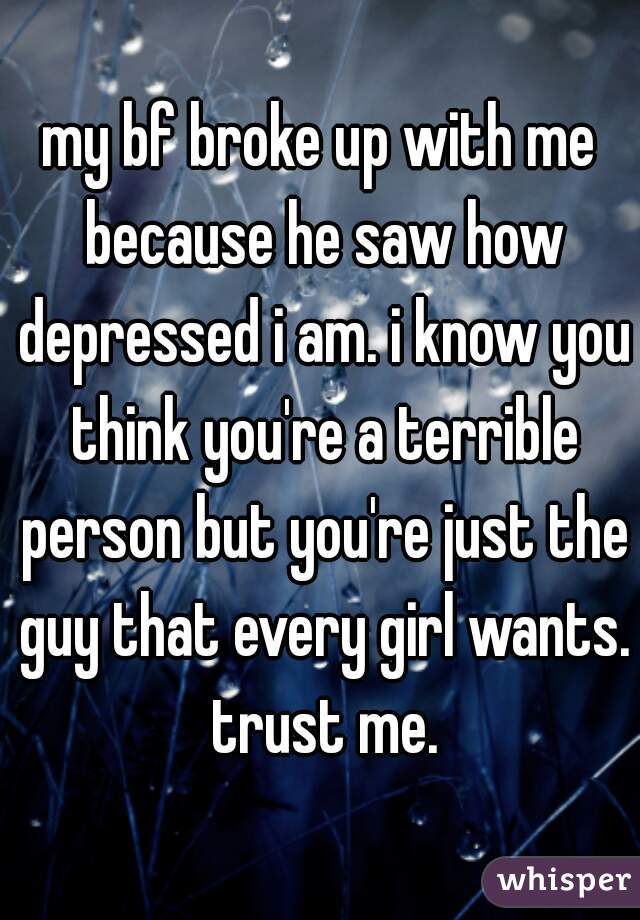 my bf broke up with me because he saw how depressed i am. i know you think you're a terrible person but you're just the guy that every girl wants. trust me.