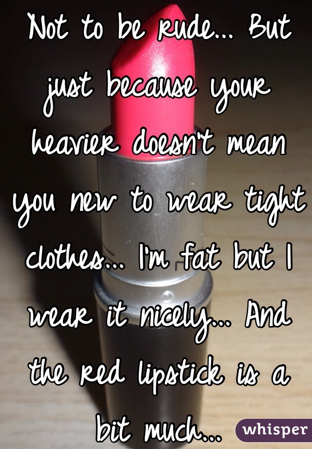 Not to be rude... But just because your heavier doesn't mean you new to wear tight clothes... I'm fat but I wear it nicely... And the red lipstick is a bit much...