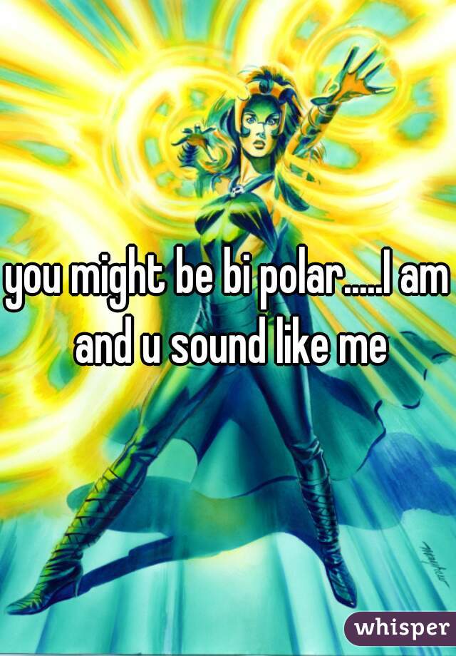 you might be bi polar.....I am and u sound like me