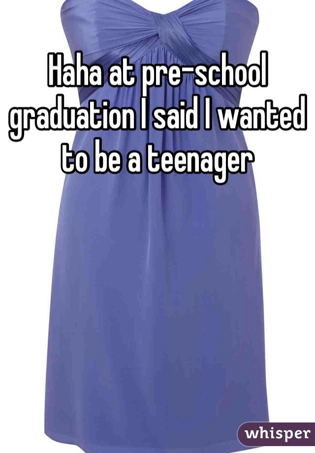 Haha at pre-school graduation I said I wanted to be a teenager 
