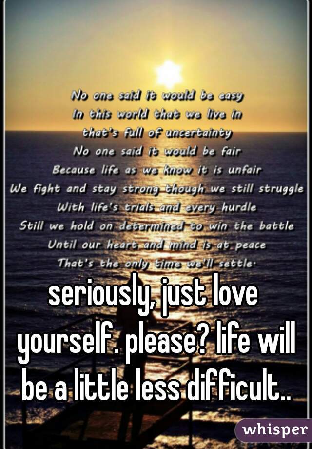 seriously, just love yourself. please? life will be a little less difficult..