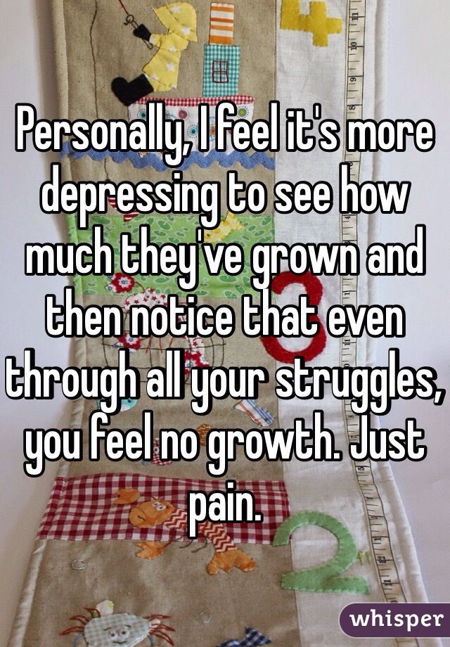 Personally, I feel it's more depressing to see how much they've grown and then notice that even through all your struggles, you feel no growth. Just pain. 