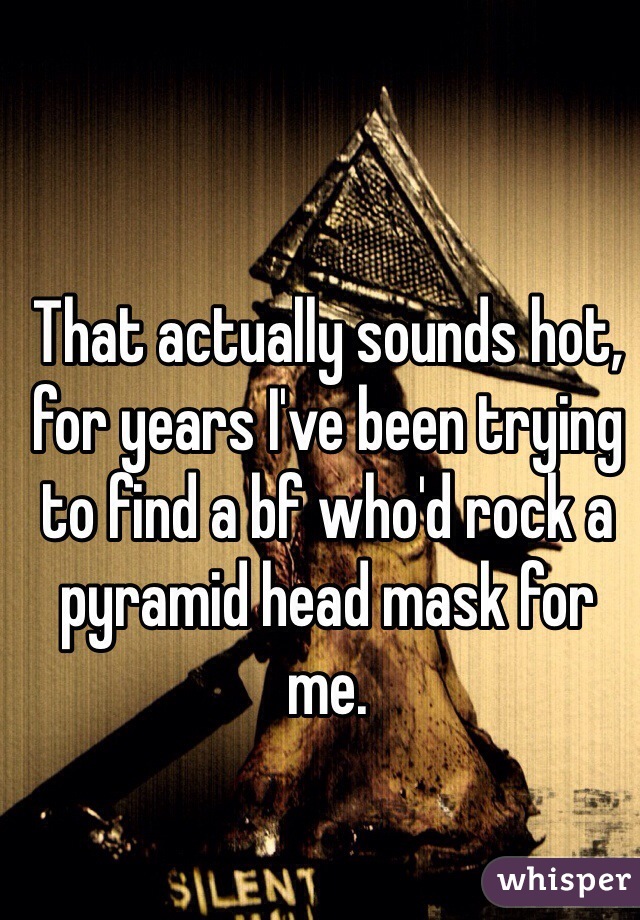 That actually sounds hot, for years I've been trying to find a bf who'd rock a pyramid head mask for me. 