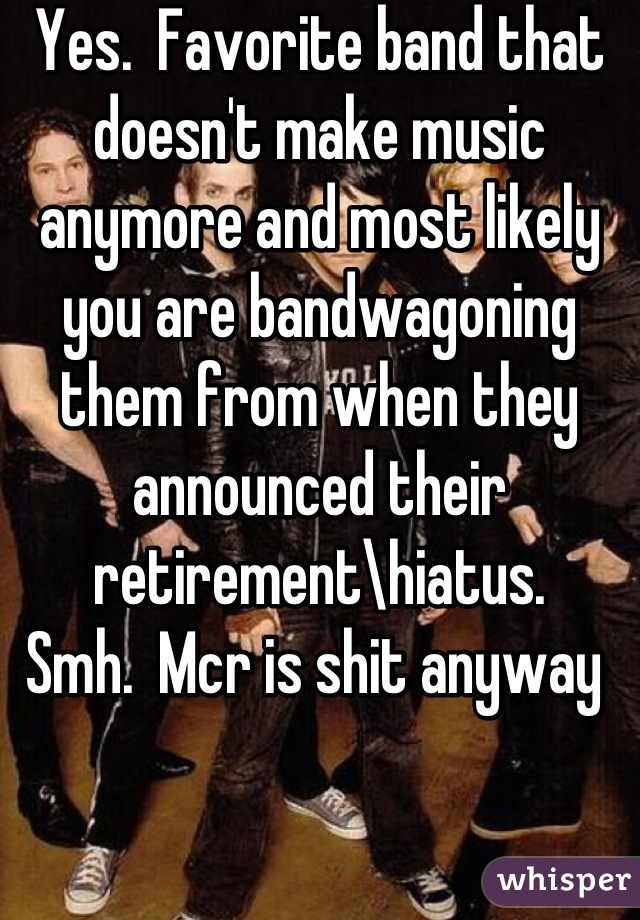 Yes.  Favorite band that doesn't make music anymore and most likely you are bandwagoning them from when they announced their retirement\hiatus.     Smh.  Mcr is shit anyway 
