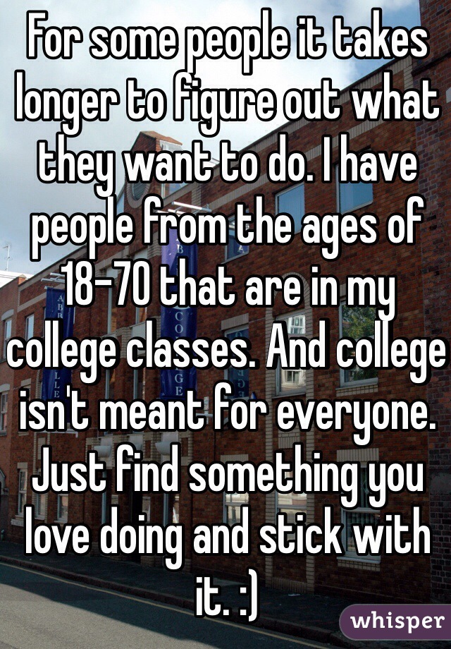 For some people it takes longer to figure out what they want to do. I have people from the ages of 18-70 that are in my college classes. And college isn't meant for everyone. Just find something you love doing and stick with it. :)