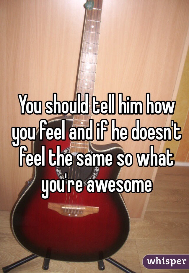 You should tell him how you feel and if he doesn't feel the same so what you're awesome 