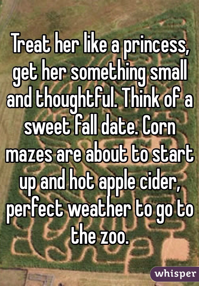 Treat her like a princess, get her something small and thoughtful. Think of a sweet fall date. Corn mazes are about to start up and hot apple cider, perfect weather to go to the zoo. 