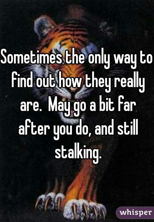 Sometimes the only way to find out how they really are.  May go a bit far after you do, and still stalking.