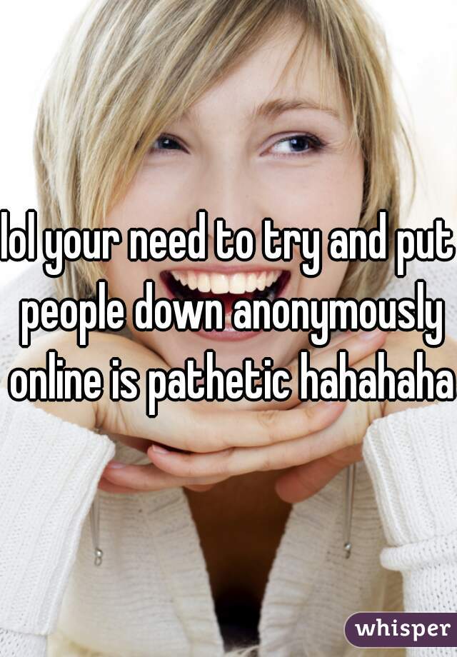 lol your need to try and put people down anonymously online is pathetic hahahaha
