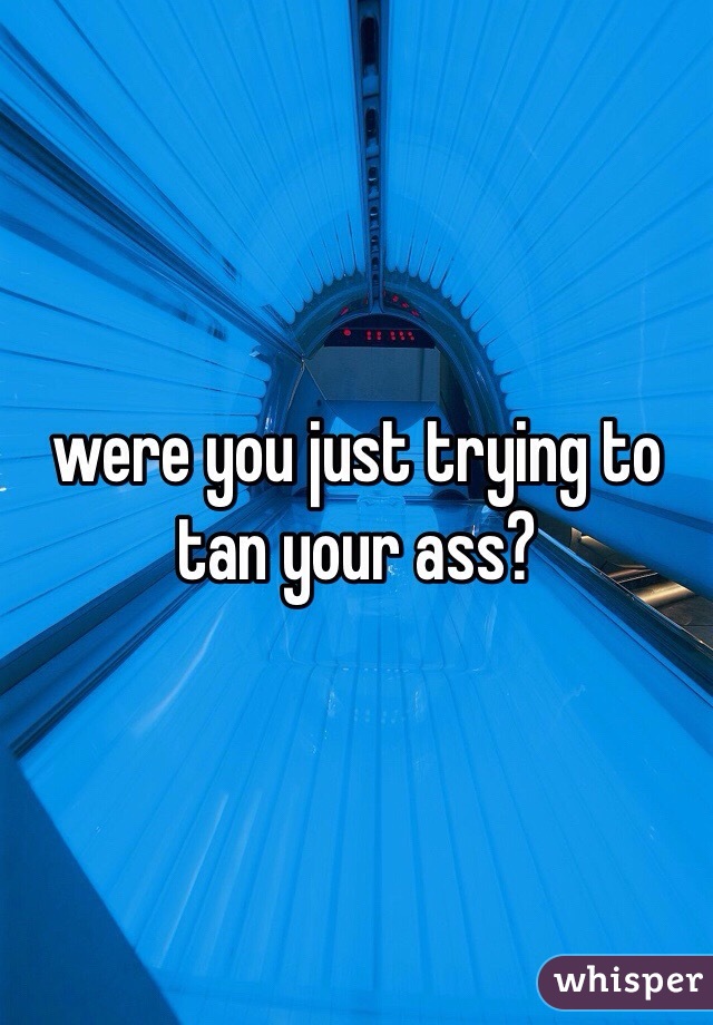 were you just trying to tan your ass?