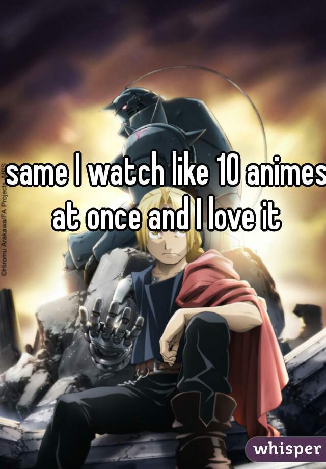 same I watch like 10 animes at once and I love it 