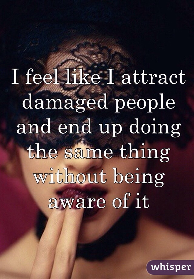 I feel like I attract damaged people and end up doing the same thing without being aware of it 