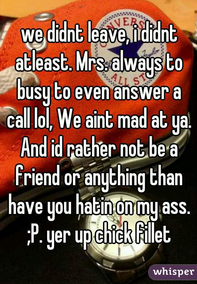 we didnt leave, i didnt atleast. Mrs. always to busy to even answer a call lol, We aint mad at ya. And id rather not be a friend or anything than have you hatin on my ass. ;P. yer up chick fillet