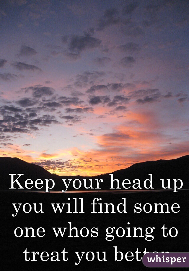 Keep your head up you will find some one whos going to treat you better 