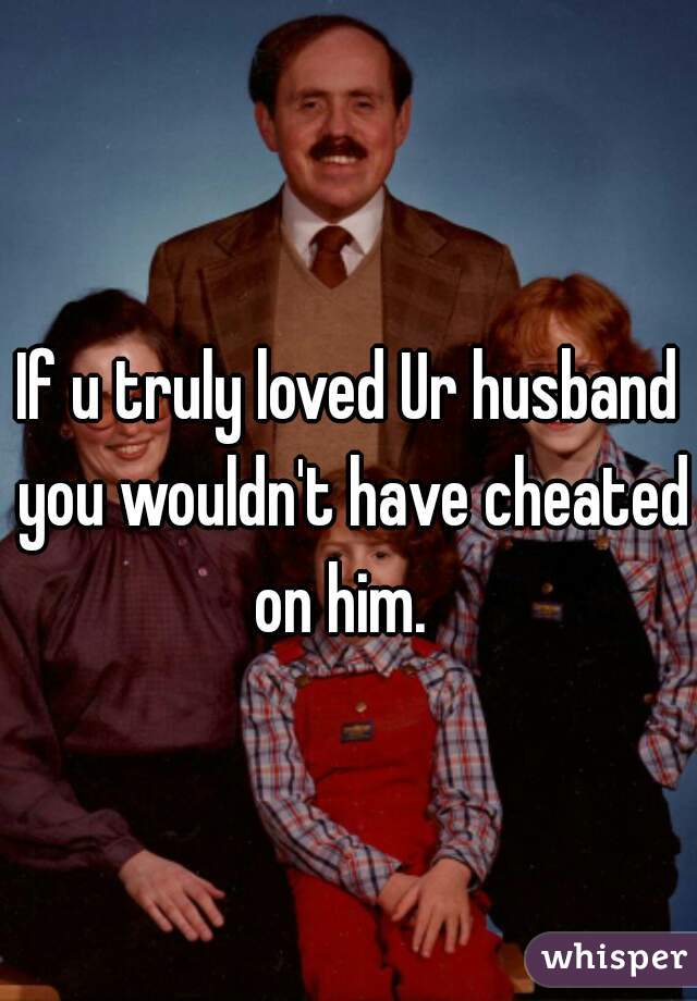 If u truly loved Ur husband you wouldn't have cheated on him.  