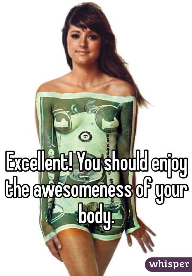 Excellent! You should enjoy the awesomeness of your body. 
