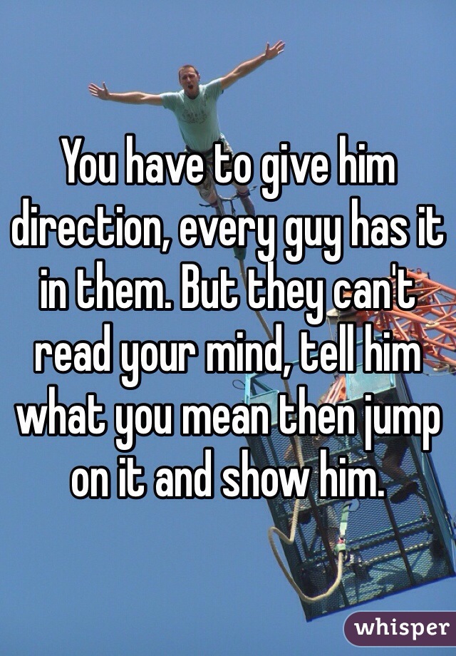 You have to give him direction, every guy has it in them. But they can't read your mind, tell him what you mean then jump on it and show him.