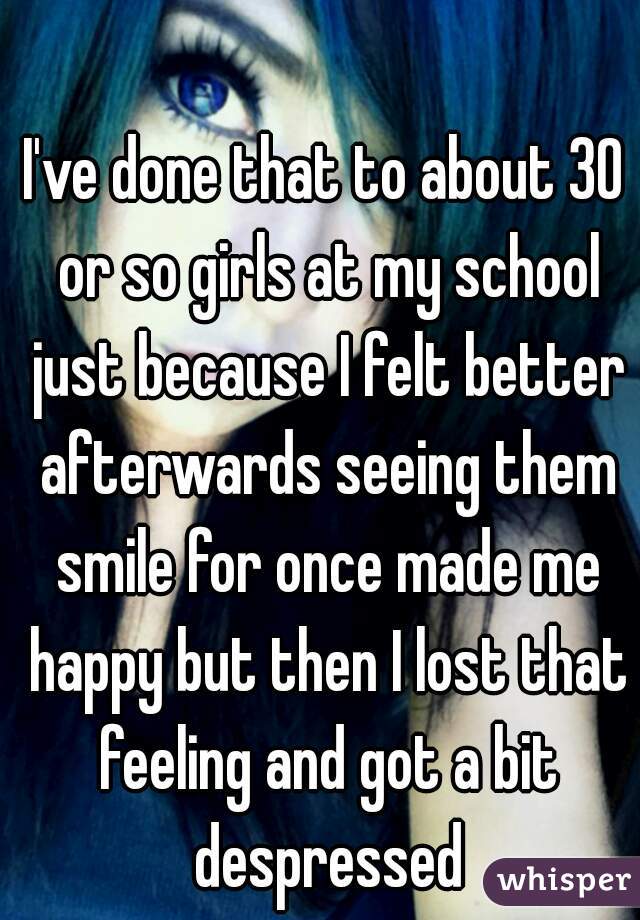 I've done that to about 30 or so girls at my school just because I felt better afterwards seeing them smile for once made me happy but then I lost that feeling and got a bit despressed