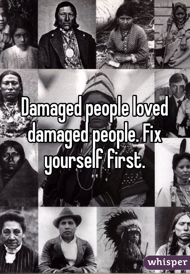 Damaged people loved damaged people. Fix yourself first. 