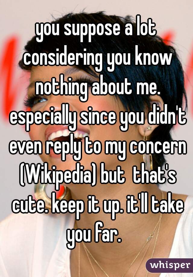 you suppose a lot considering you know nothing about me. especially since you didn't even reply to my concern (Wikipedia) but  that's cute. keep it up. it'll take you far.  