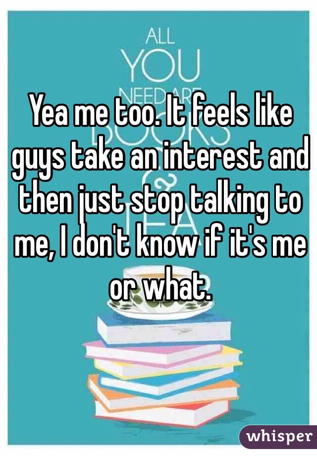 Yea me too. It feels like guys take an interest and then just stop talking to me, I don't know if it's me or what.