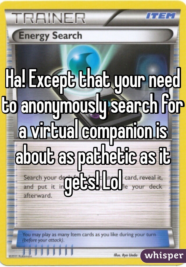 Ha! Except that your need to anonymously search for a virtual companion is about as pathetic as it gets! Lol