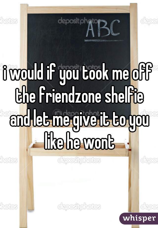 i would if you took me off the friendzone shelfie and let me give it to you like he wont