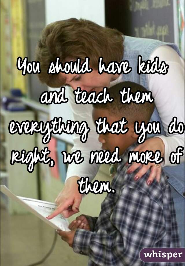 You should have kids and teach them everything that you do right, we need more of them.