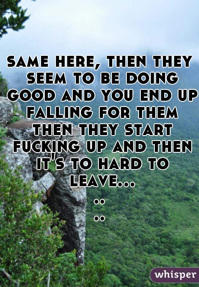 same here, then they seem to be doing good and you end up falling for them then they start fucking up and then it's to hard to leave.......