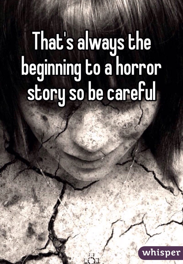 That's always the beginning to a horror story so be careful 